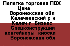 Палатка торговая ПВХ › Цена ­ 12 000 - Воронежская обл., Калачеевский р-н, Калач г. Бизнес » Спецконструкции, контейнеры, киоски   . Воронежская обл.